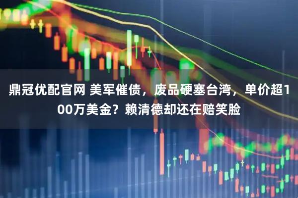 鼎冠优配官网 美军催债，废品硬塞台湾，单价超100万美金？赖清德却还在赔笑脸